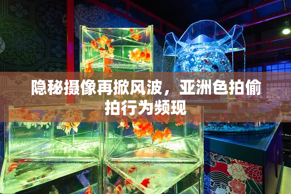隐秘摄像再掀风波，亚洲色拍偷拍行为频现