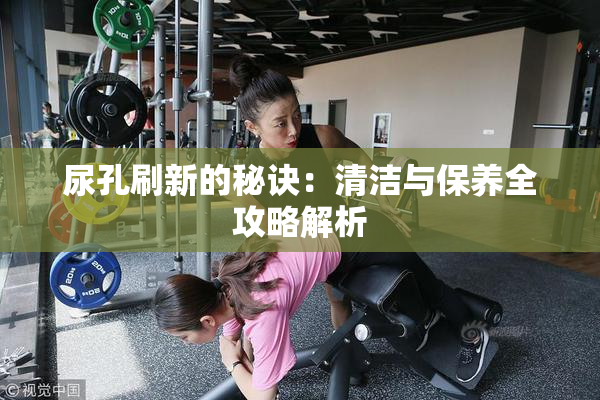 尿孔刷新的秘诀：清洁与保养全攻略解析