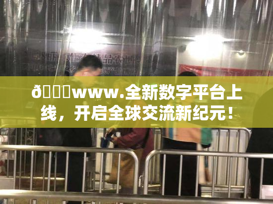 🔞www.全新数字平台上线，开启全球交流新纪元！
