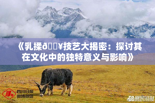 《乳揉🔥技艺大揭密：探讨其在文化中的独特意义与影响》