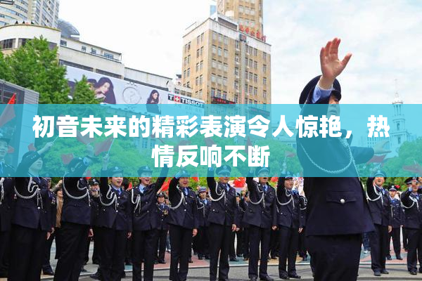 初音未来的精彩表演令人惊艳，热情反响不断