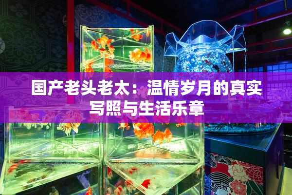 国产老头老太：温情岁月的真实写照与生活乐章