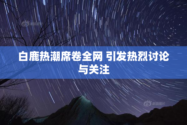 白鹿热潮席卷全网 引发热烈讨论与关注