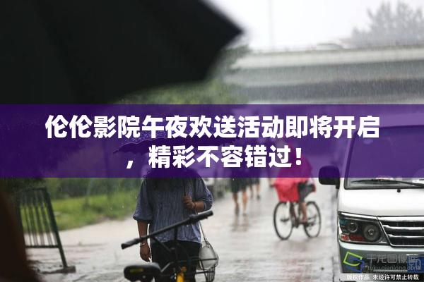 伦伦影院午夜欢送活动即将开启，精彩不容错过！
