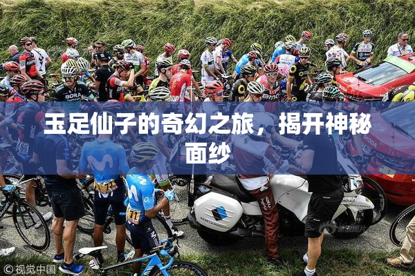 玉足仙子的奇幻之旅，揭开神秘面纱
