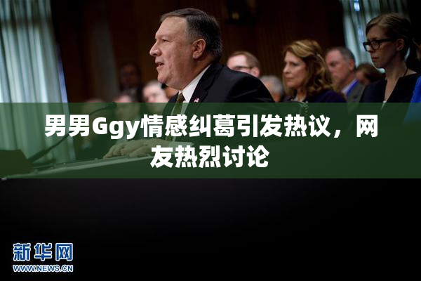 男男Ggy情感纠葛引发热议，网友热烈讨论