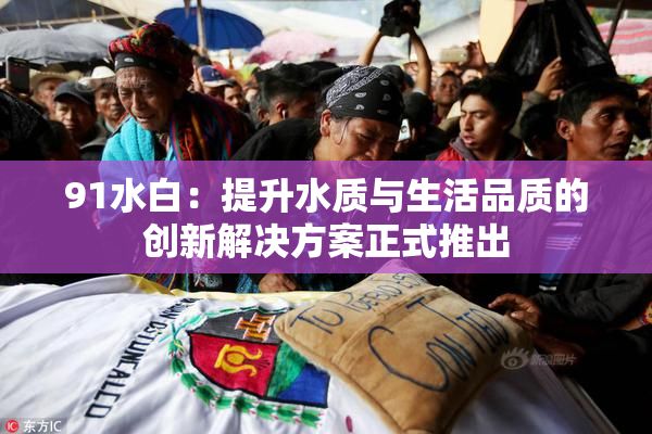 91水白：提升水质与生活品质的创新解决方案正式推出