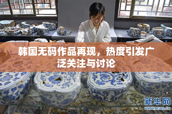 韩国无码作品再现，热度引发广泛关注与讨论