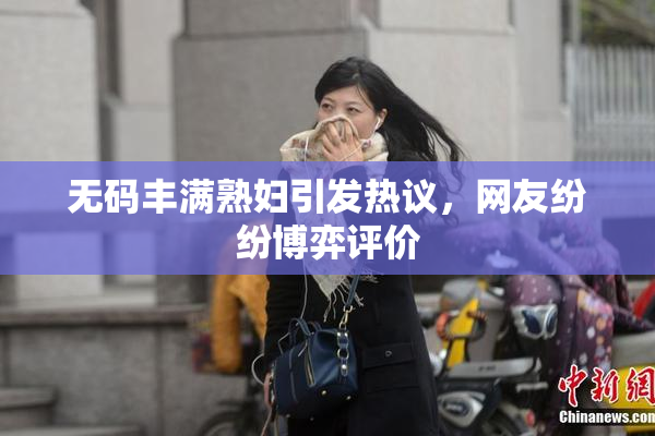 无码丰满熟妇引发热议，网友纷纷博弈评价