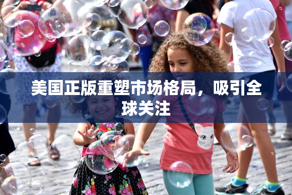美国正版重塑市场格局，吸引全球关注