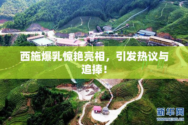 西施爆乳惊艳亮相，引发热议与追捧！