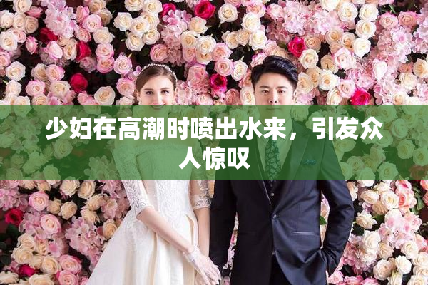 少妇在高潮时喷出水来，引发众人惊叹