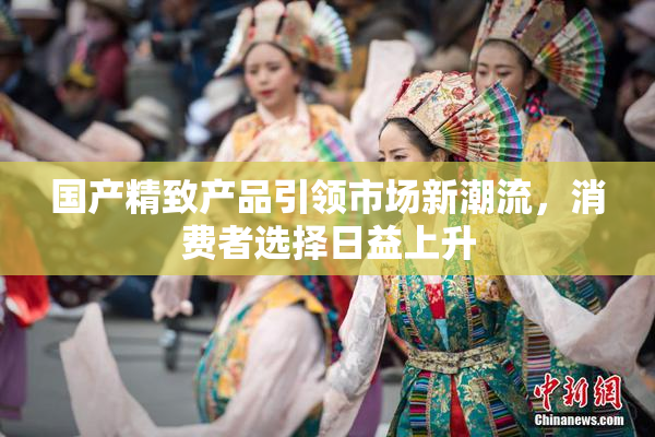 国产精致产品引领市场新潮流，消费者选择日益上升