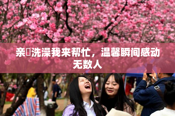 亲妺洗澡我来帮忙，温馨瞬间感动无数人