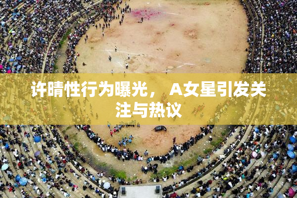 许晴性行为曝光， A女星引发关注与热议