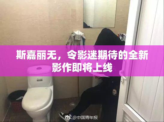 斯嘉丽无，令影迷期待的全新影作即将上线