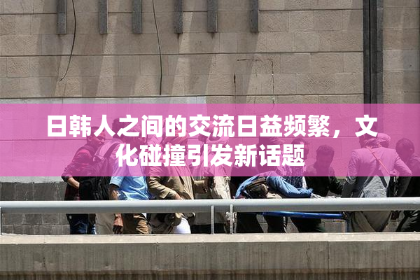 日韩人之间的交流日益频繁，文化碰撞引发新话题