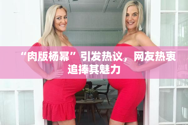 “肉版杨幂”引发热议，网友热衷追捧其魅力