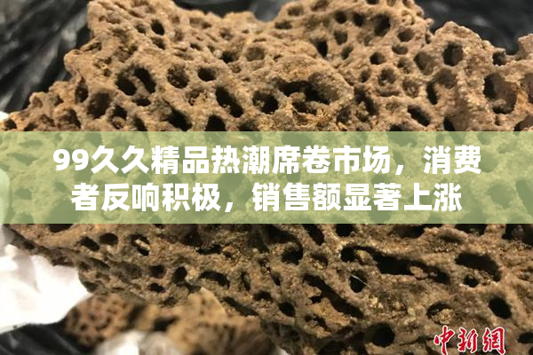 99久久精品热潮席卷市场，消费者反响积极，销售额显著上涨