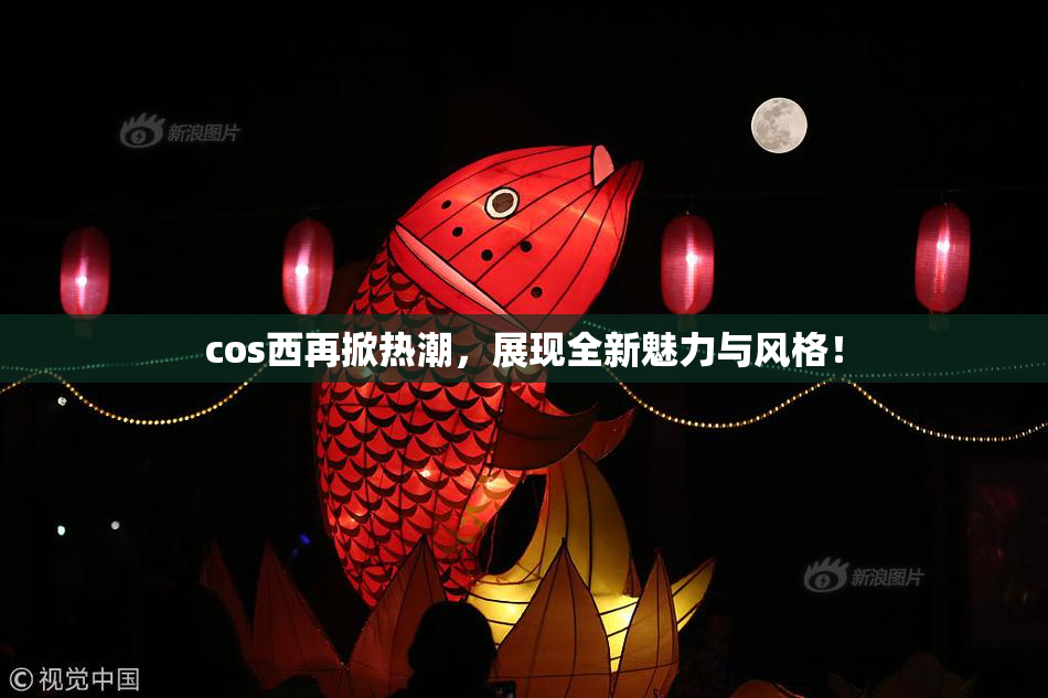 cos西再掀热潮，展现全新魅力与风格！