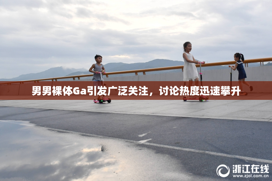 男男裸体Ga引发广泛关注，讨论热度迅速攀升