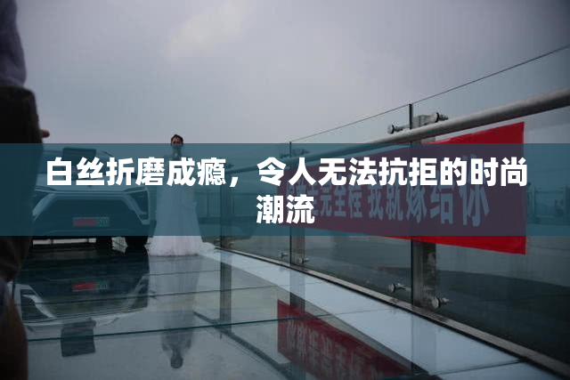 白丝折磨成瘾，令人无法抗拒的时尚潮流