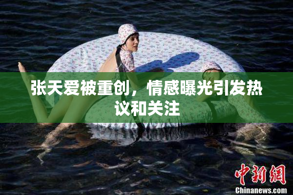 张天爱被重创，情感曝光引发热议和关注