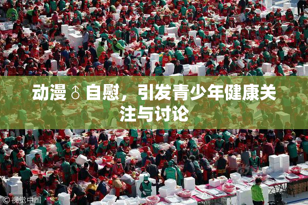 动漫♂自慰，引发青少年健康关注与讨论