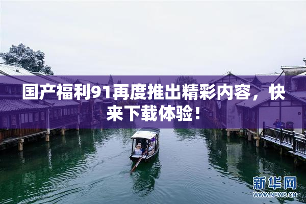 国产福利91再度推出精彩内容，快来下载体验！