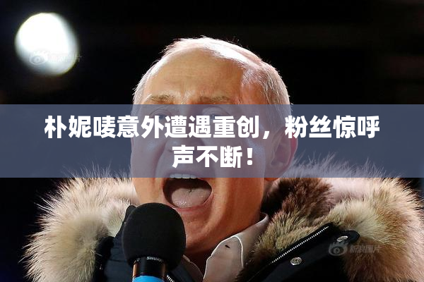 朴妮唛意外遭遇重创，粉丝惊呼声不断！