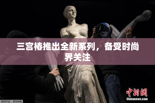 三宫椿推出全新系列，备受时尚界关注