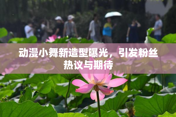 动漫小舞新造型曝光，引发粉丝热议与期待