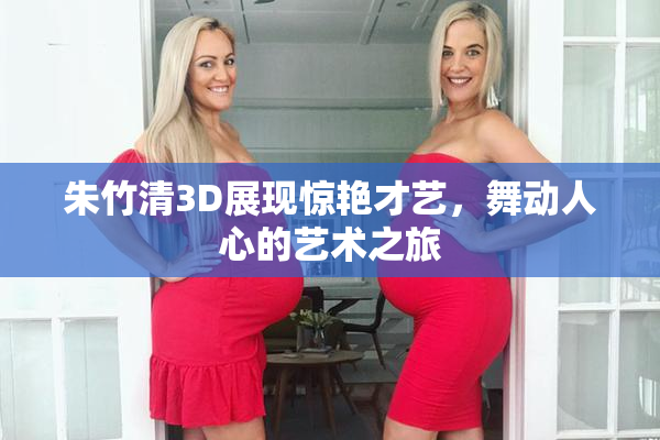 朱竹清3D展现惊艳才艺，舞动人心的艺术之旅