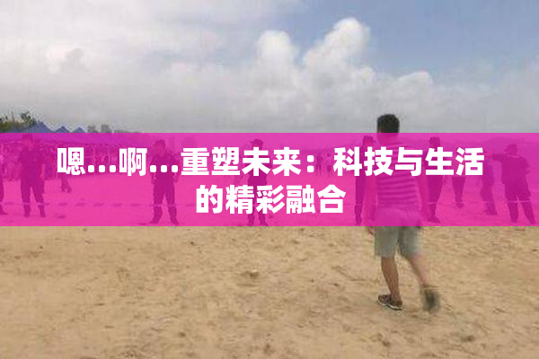 嗯…啊…重塑未来：科技与生活的精彩融合