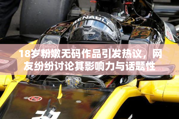 18岁粉嫩无码作品引发热议，网友纷纷讨论其影响力与话题性