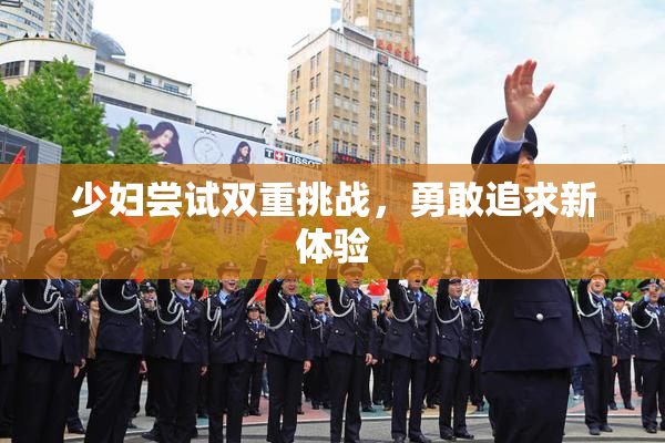 少妇尝试双重挑战，勇敢追求新体验