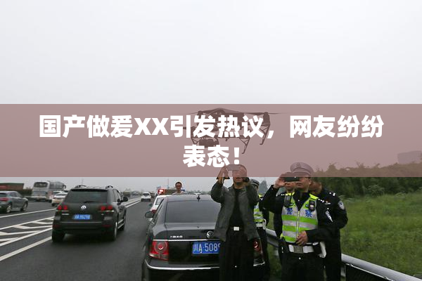 国产做爰XX引发热议，网友纷纷表态！