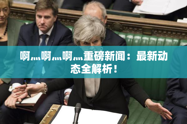 啊灬啊灬啊灬重磅新闻：最新动态全解析！
