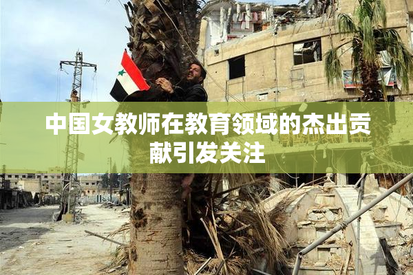 中国女教师在教育领域的杰出贡献引发关注