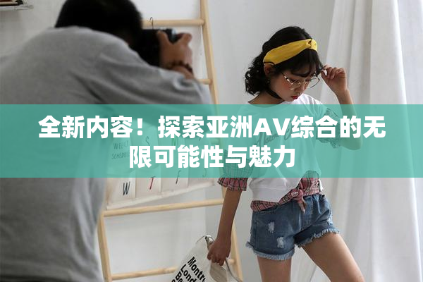 全新内容！探索亚洲AV综合的无限可能性与魅力