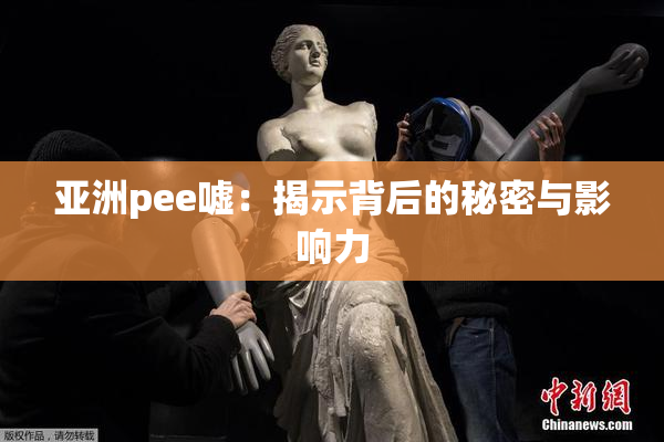 亚洲pee嘘：揭示背后的秘密与影响力