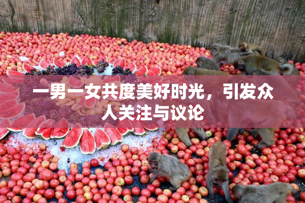 一男一女共度美好时光，引发众人关注与议论