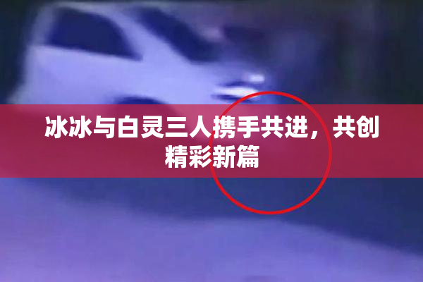 冰冰与白灵三人携手共进，共创精彩新篇