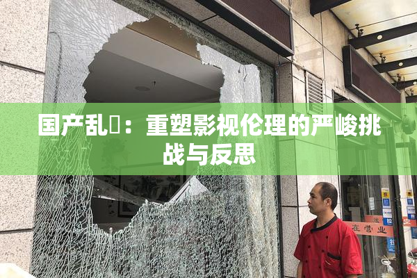 国产乱婬：重塑影视伦理的严峻挑战与反思