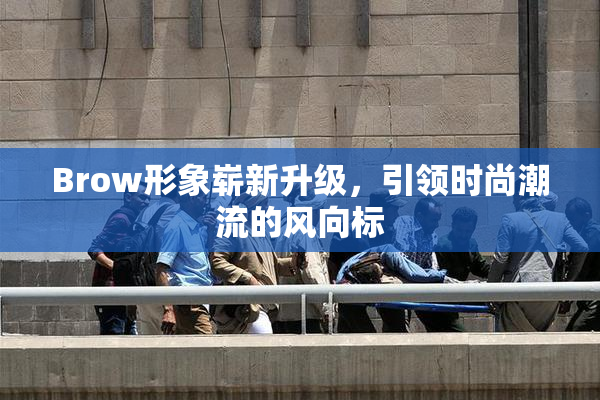 Brow形象崭新升级，引领时尚潮流的风向标