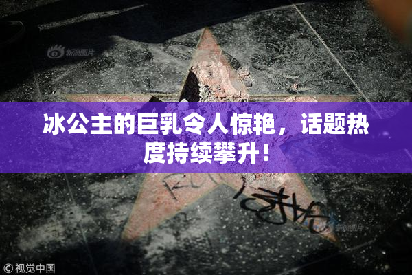 冰公主的巨乳令人惊艳，话题热度持续攀升！