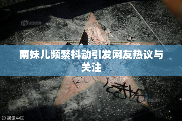南妹儿频繁抖动引发网友热议与关注