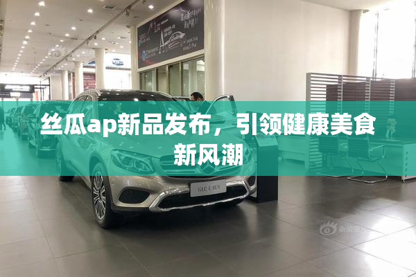 丝瓜ap新品发布，引领健康美食新风潮