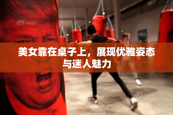 美女靠在桌子上，展现优雅姿态与迷人魅力