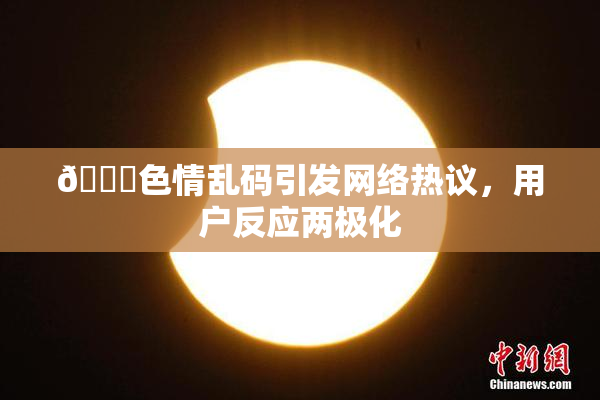 🔞色情乱码引发网络热议，用户反应两极化
